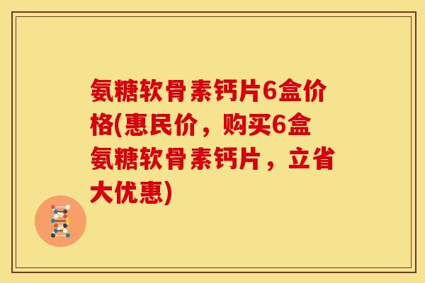 氨糖软骨素钙片6盒价格(惠民价，购买6盒氨糖软骨素钙片，立省大优惠)