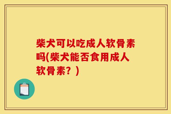 柴犬可以吃成人软骨素吗(柴犬能否食用成人软骨素？)