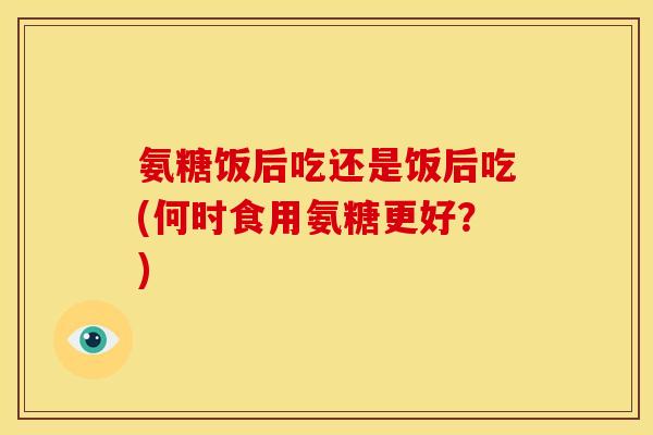 氨糖饭后吃还是饭后吃(何时食用氨糖更好？)