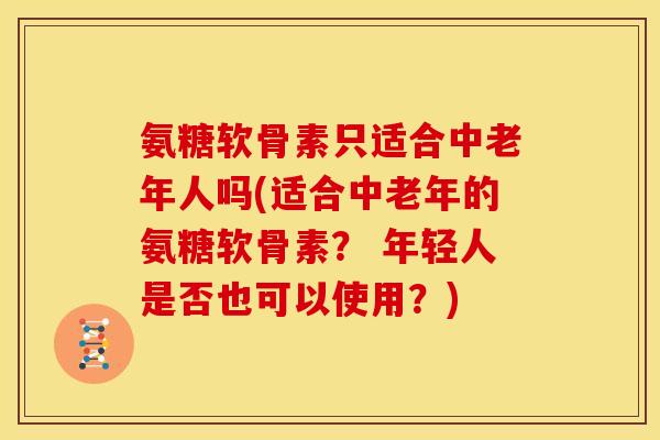 氨糖软骨素只适合中老年人吗(适合中老年的氨糖软骨素？ 年轻人是否也可以使用？)