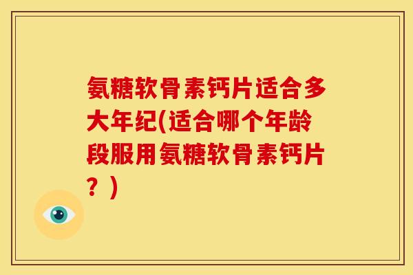 氨糖软骨素钙片适合多大年纪(适合哪个年龄段服用氨糖软骨素钙片？)
