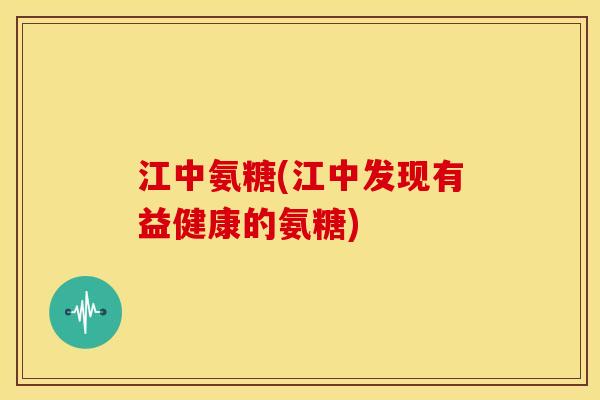 江中氨糖(江中发现有益健康的氨糖)