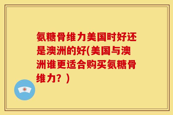 氨糖骨维力美国时好还是澳洲的好(美国与澳洲谁更适合购买氨糖骨维力？)