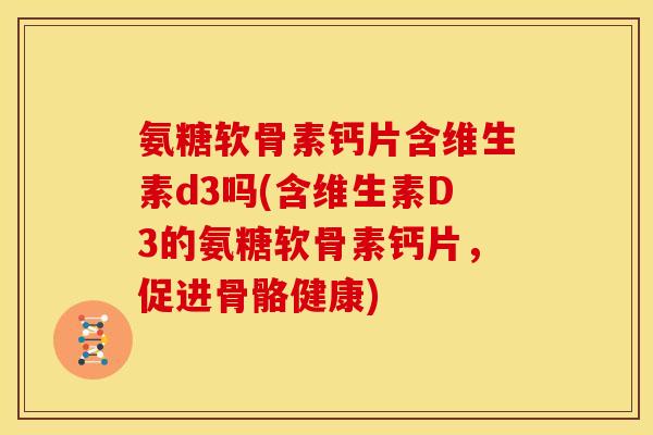 氨糖软骨素钙片含维生素d3吗(含维生素D3的氨糖软骨素钙片，促进骨骼健康)