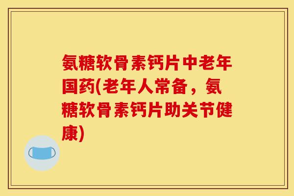 氨糖软骨素钙片中老年国药(老年人常备，氨糖软骨素钙片助关节健康)