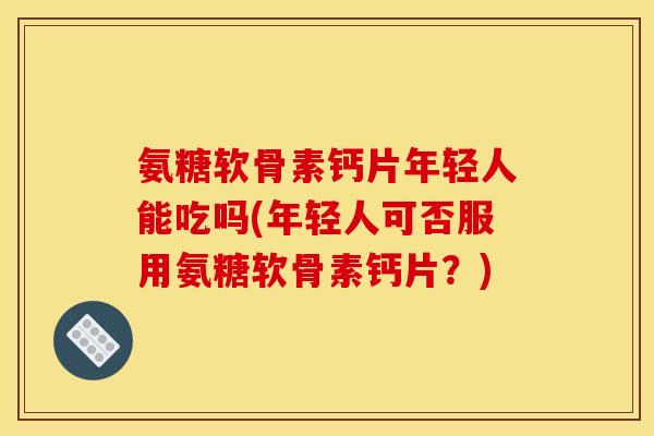 氨糖软骨素钙片年轻人能吃吗(年轻人可否服用氨糖软骨素钙片？)