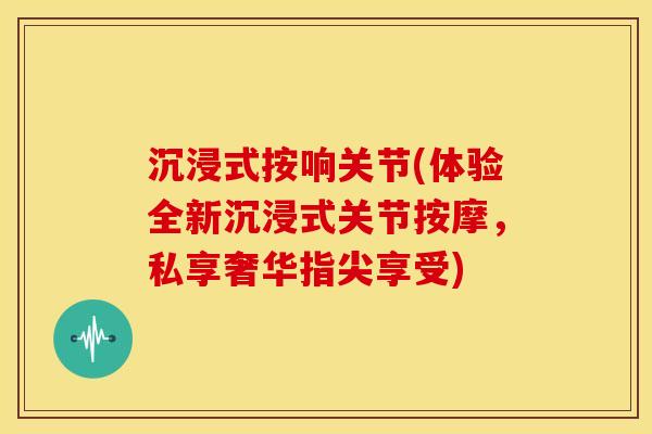 沉浸式按响关节(体验全新沉浸式关节按摩，私享奢华指尖享受)