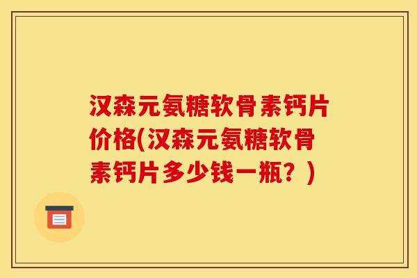 汉森元氨糖软骨素钙片价格(汉森元氨糖软骨素钙片多少钱一瓶？)