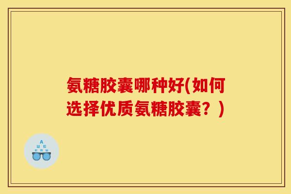 氨糖胶囊哪种好(如何选择优质氨糖胶囊？)
