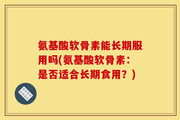 氨基酸软骨素能长期服用吗(氨基酸软骨素：是否适合长期食用？)
