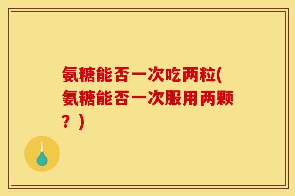 氨糖能否一次吃两粒(氨糖能否一次服用两颗？)