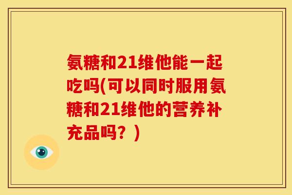 氨糖和21维他能一起吃吗(可以同时服用氨糖和21维他的营养补充品吗？)