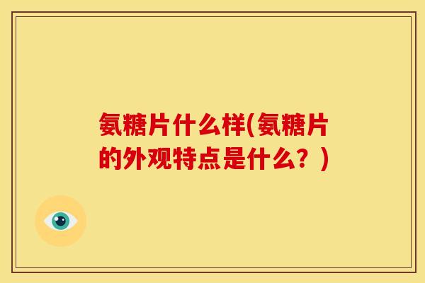 氨糖片什么样(氨糖片的外观特点是什么？)