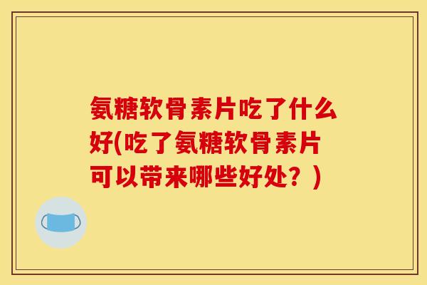 氨糖软骨素片吃了什么好(吃了氨糖软骨素片可以带来哪些好处？)