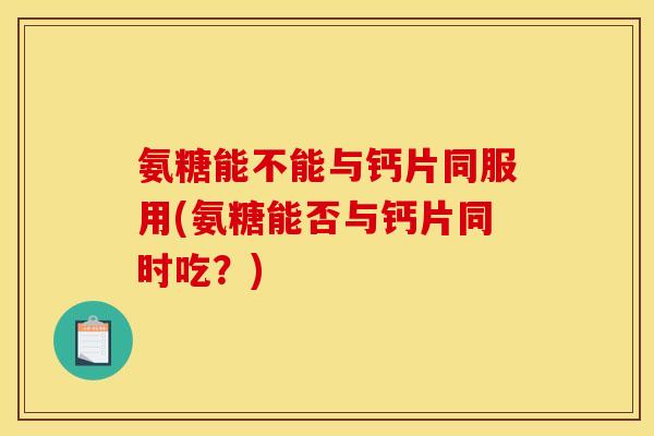 氨糖能不能与钙片同服用(氨糖能否与钙片同时吃？)