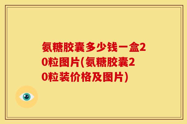 氨糖胶囊多少钱一盒20粒图片(氨糖胶囊20粒装价格及图片)