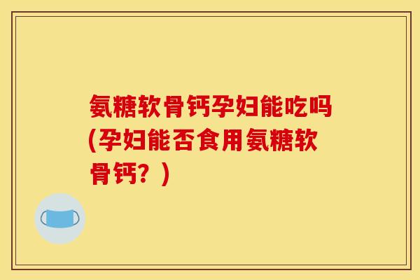 氨糖软骨钙孕妇能吃吗(孕妇能否食用氨糖软骨钙？)