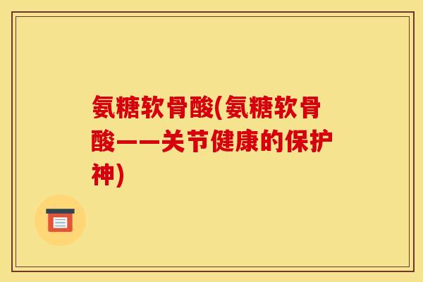 氨糖软骨酸(氨糖软骨酸——关节健康的保护神)