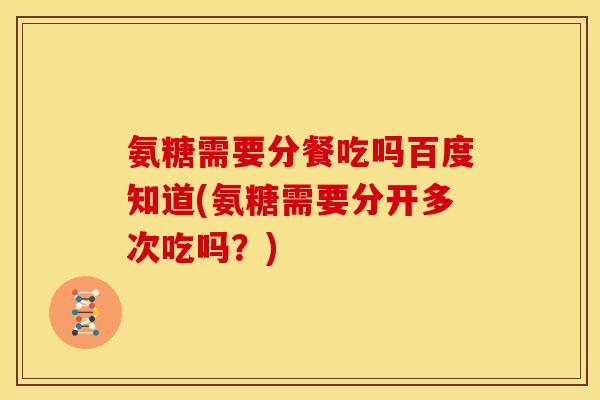 氨糖需要分餐吃吗百度知道(氨糖需要分开多次吃吗？)