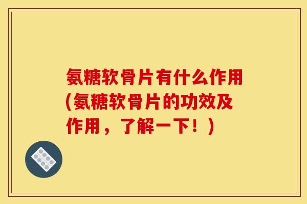 氨糖软骨片有什么作用(氨糖软骨片的功效及作用，了解一下！)