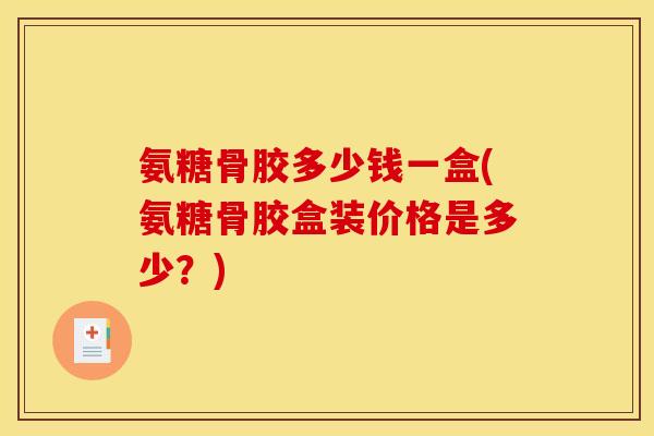氨糖骨胶多少钱一盒(氨糖骨胶盒装价格是多少？)
