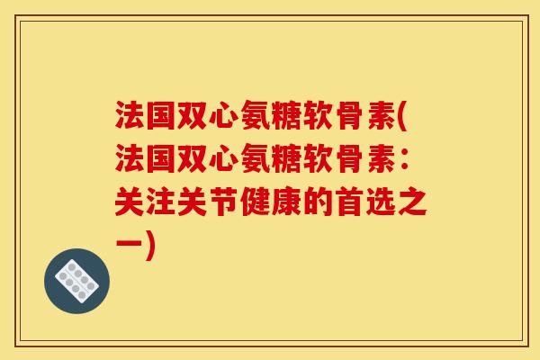 法国双心氨糖软骨素(法国双心氨糖软骨素：关注关节健康的首选之一)