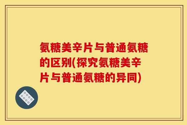 氨糖美辛片与普通氨糖的区别(探究氨糖美辛片与普通氨糖的异同)