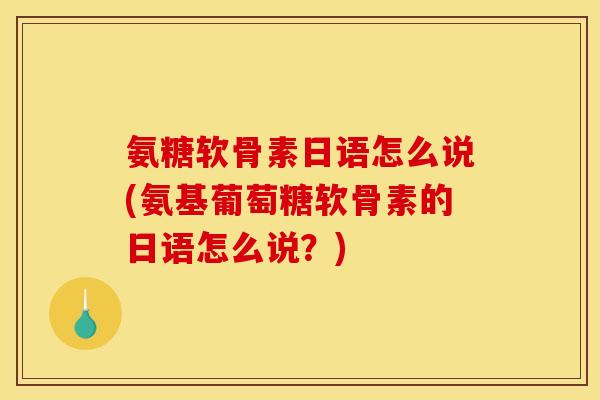 氨糖软骨素日语怎么说(氨基葡萄糖软骨素的日语怎么说？)