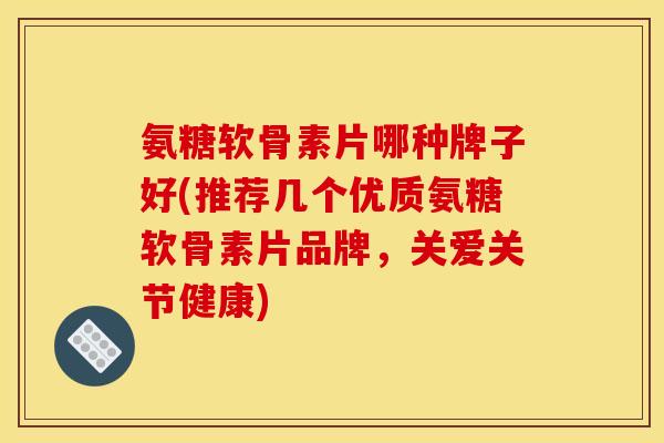 氨糖软骨素片哪种牌子好(推荐几个优质氨糖软骨素片品牌，关爱关节健康)