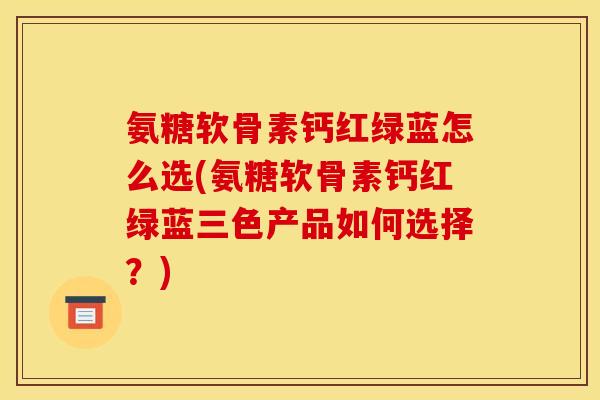 氨糖软骨素钙红绿蓝怎么选(氨糖软骨素钙红绿蓝三色产品如何选择？)