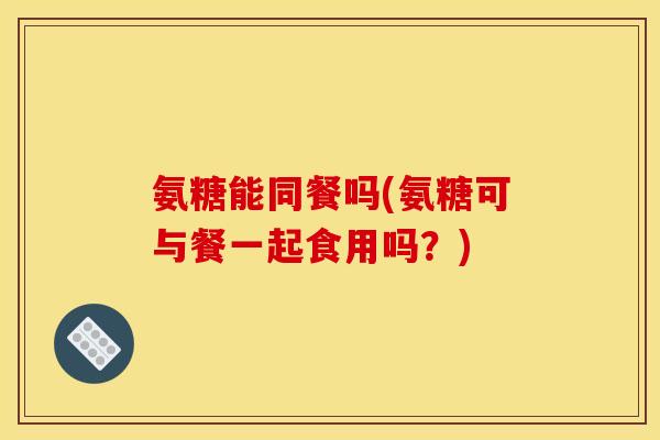氨糖能同餐吗(氨糖可与餐一起食用吗？)