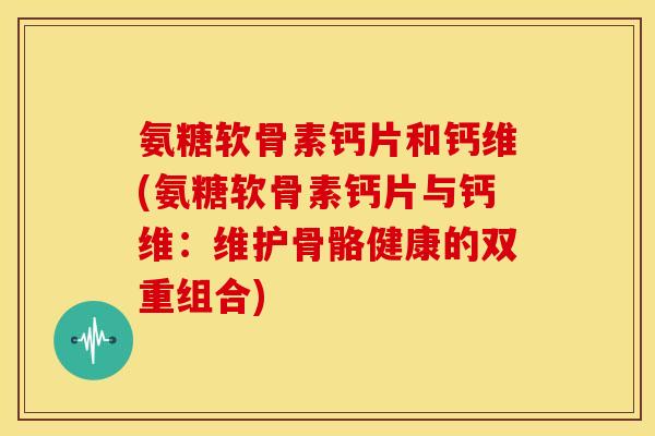 氨糖软骨素钙片和钙维(氨糖软骨素钙片与钙维：维护骨骼健康的双重组合)-第1张图片-关节骑士