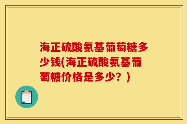 海正硫酸氨基葡萄糖多少钱(海正硫酸氨基葡萄糖价格是多少？)