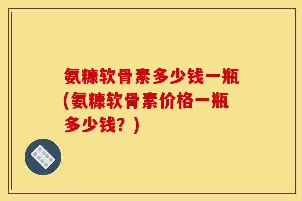 氨糠软骨素多少钱一瓶(氨糠软骨素价格一瓶多少钱？)