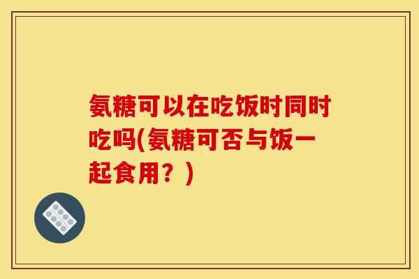 氨糖可以在吃饭时同时吃吗(氨糖可否与饭一起食用？)
