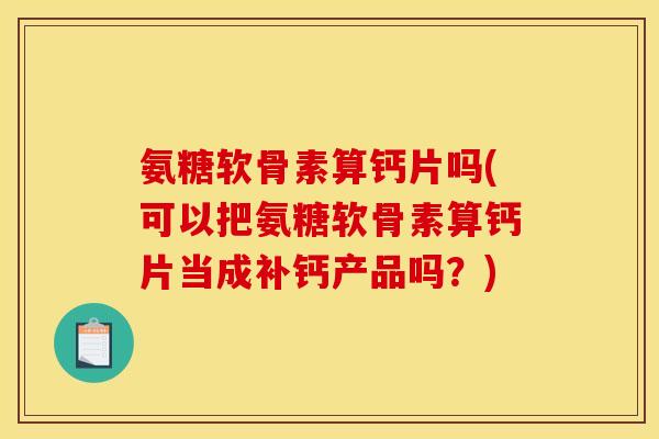氨糖软骨素算钙片吗(可以把氨糖软骨素算钙片当成补钙产品吗？)