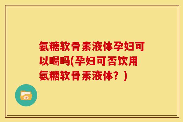 氨糖软骨素液体孕妇可以喝吗(孕妇可否饮用氨糖软骨素液体？)