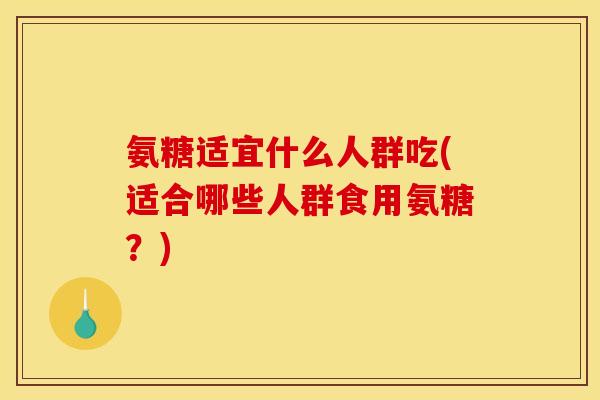 氨糖适宜什么人群吃(适合哪些人群食用氨糖？)