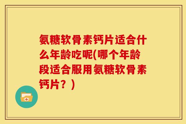 氨糖软骨素钙片适合什么年龄吃呢(哪个年龄段适合服用氨糖软骨素钙片？)