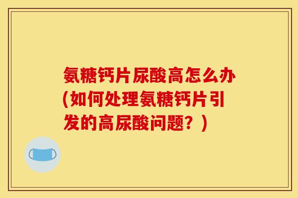 氨糖钙片尿酸高怎么办(如何处理氨糖钙片引发的高尿酸问题？)