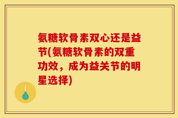 氨糖软骨素双心还是益节(氨糖软骨素的双重功效，成为益关节的明星选择)