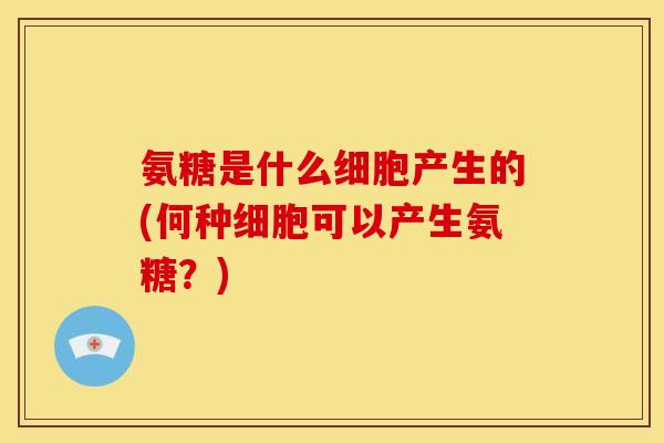 氨糖是什么细胞产生的(何种细胞可以产生氨糖？)