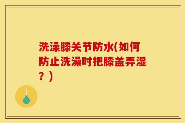 洗澡膝关节防水(如何防止洗澡时把膝盖弄湿？)
