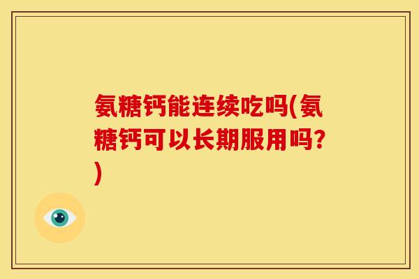 氨糖钙能连续吃吗(氨糖钙可以长期服用吗？)