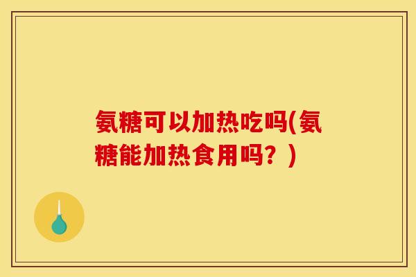 氨糖可以加热吃吗(氨糖能加热食用吗？)