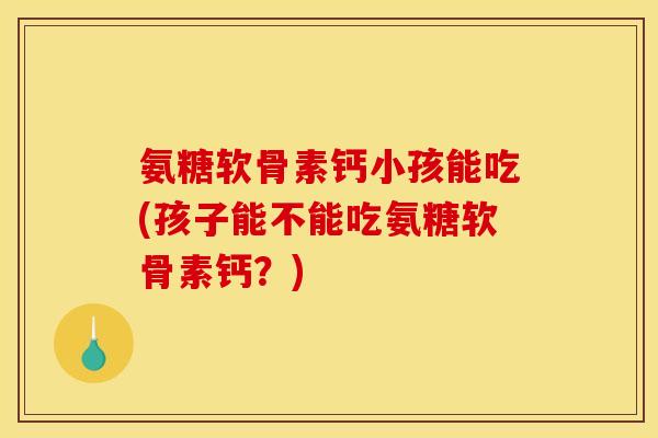 氨糖软骨素钙小孩能吃(孩子能不能吃氨糖软骨素钙？)