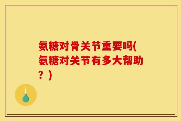 氨糖对骨关节重要吗(氨糖对关节有多大帮助？)