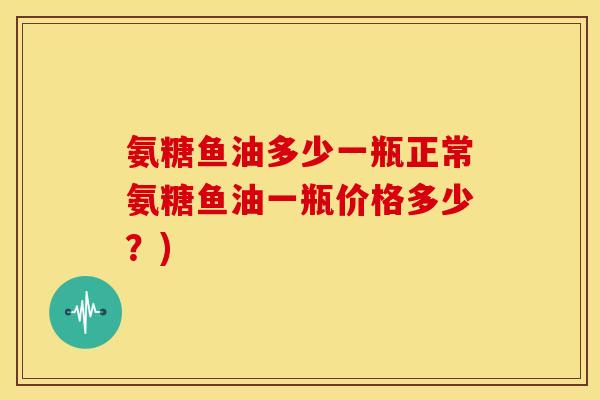 氨糖鱼油多少一瓶正常氨糖鱼油一瓶价格多少？)