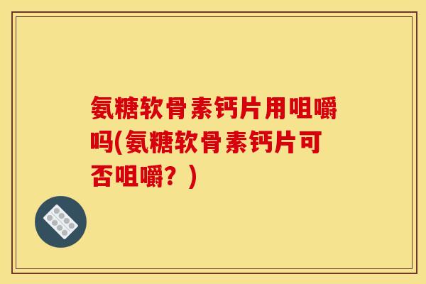 氨糖软骨素钙片用咀嚼吗(氨糖软骨素钙片可否咀嚼？)