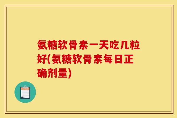 氨糖软骨素一天吃几粒好(氨糖软骨素每日正确剂量)